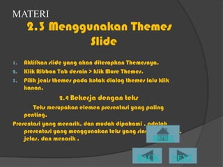 MATERI
      2.3 Menggunakan Themes
                ݺߣ
1.   Aktifkan slide yang akan diterapkan Themesnya.
2.   Klik Ribbon Tab desain > klik More Themes.
3.   Pilih jenis themes pada kotak dialog themes lalu klik
     kanan.
                 2.4 Bekerja dengan teks
       Teks merupakan elemen presentasi yang paling
    penting.
Presentasi yang menarik, dan mudah dipahami , adalah
    presentasi yang menggunakan teks yang singkat , padat,
    jelas, dan menarik .
 