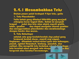 2.4.1 Menambahkan Teks
    Dalam power point terdapat 4 tipe teks, yaitu
    1. Teks Placeholder
    Yaitu kotak yang dibatasi titik-titik yang menjadi
    sebagian besar Layout ݺߣ. Kotak ini menjadi
tempat      judul dan teks atau objek seperti grafik,
table, gambar      dan dapat mengatur ukuran gambar
dan menggerakkan placeholder dan memformatnya
dengan border dan warna.
    2. Teks Autoshape
    adalah satu grup bentuk-bentuk siap pakai yang
    termasuk bentuk dasar, seperti segi empat,
lingkaran, ditambah variasi-variasi garis dan hubungan,
panah, symbol flowchart, bintang, spanduk, dan
callout. Jika mengetik teks kedalam sebuah Autoshape
teks tersebut akan menjadi satu dengan Autoshape dan
bergerak atau berotasi bersamanya.
 