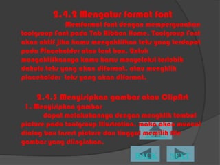 2.4.2 Mengatur format font
              Memformat font dengan mempergunakan
toolgroup Font pada Tab Ribbon Home. Toolgroup Font
akan aktif jika kamu mengaktifkan teks yang terdapat
pada Placeholder atau text box. Untuk
mengaktifkannya kamu harus menyeleksi terlebih
dahulu teks yang akan diformat, atau mengklik
placeholder teks yang akan diformat.

    2.4.3 Menyisipkan gambar atau ClipArt
 1. Menyisipkan gambar
       dapat melakukannya dengan mengklik tombol
picture pada toolgroup Illustration, maka akan muncul
dialog box Insert picture dan tinggal memilih file
gambar yang diinginkan.
 