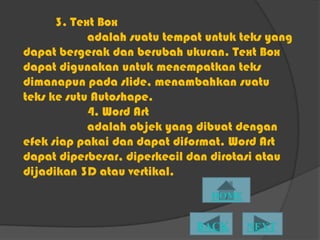 3. Text Box
            adalah suatu tempat untuk teks yang
dapat bergerak dan berubah ukuran. Text Box
dapat digunakan untuk menempatkan teks
dimanapun pada slide, menambahkan suatu
teks ke sutu Autoshape.
            4. Word Art
            adalah objek yang dibuat dengan
efek siap pakai dan dapat diformat. Word Art
dapat diperbesar, diperkecil dan dirotasi atau
dijadikan 3D atau vertikal.
 