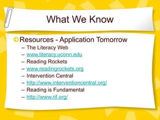 What We Know
Resources - Application Tomorrow
–   The Literacy Web
–   www.literacy.uconn.edu
–   Reading Rockets
–   www.readingrockets.org
–   Intervention Central
–   http://www.interventioncentral.org/
–   Reading is Fundamental
–   http://www.rif.org/
 