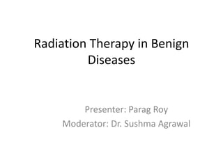 Radiation Therapy in Benign
Diseases
Presenter: Parag Roy
Moderator: Dr. Sushma Agrawal
 