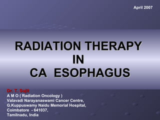 RADIATION THERAPY  IN  CA  ESOPHAGUS Dr. T. Sujit A M O ( Radiation Oncology ) Valavadi Narayanaswami Cancer Centre, G.Kuppuswamy Naidu Memorial Hospital, Coimbatore  - 641037,  Tamilnadu, India   April 2007 