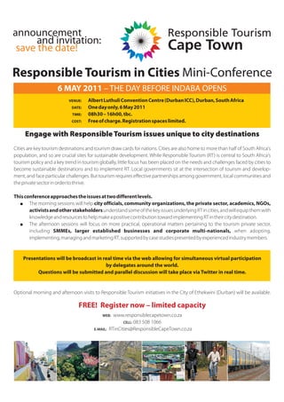announcement
      and invitation:
 save the date!

Responsible Tourism in Cities Mini-Conference
                     6 MAY 2011 – THE DAY BEFORE INDABA OPENS
                           VENUE:    Albert Luthuli Convention Centre (Durban ICC), Durban, South Africa
                            DATE:    One day only, 6 May 2011
                             TIME:   08h30 – 16h00, tbc.
                            COST:    Free of charge. Registration spaces limited.

     Engage with Responsible Tourism issues unique to city destinations
Cities are key tourism destinations and tourism draw cards for nations. Cities are also home to more than half of South Africa's
population, and so are crucial sites for sustainable development. While Responsible Tourism (RT) is central to South Africa's
tourism policy and a key trend in tourism globally, little focus has been placed on the needs and challenges faced by cities to
become sustainable destinations and to implement RT. Local governments sit at the intersection of tourism and develop-
ment, and face particular challenges. But tourism requires effective partnerships among government, local communities and
the private sector in order to thrive.

This conference approaches the issues at two different levels.
   + The morning sessions will help city officials, community organizations, the private sector, academics, NGOs,
       activists and other stakeholders understand some of the key issues underlying RT in cities, and will equip them with
       knowledge and resources to help make a positive contribution toward implementing RT in their city destination.
   + The afternoon sessions will focus on more practical, operational matters pertaining to the tourism private sector,
       including SMMEs, larger established businesses and corporate multi-nationals, when adopting,
       implementing, managing and marketing RT, supported by case studies presented by experienced industry members.


    Presentations will be broadcast in real time via the web allowing for simultaneous virtual participation
                                        by delegates around the world.
          Questions will be submitted and parallel discussion will take place via Twitter in real time.


Optional morning and afternoon visits to Responsible Tourism initiatives in the City of Ethekwini (Durban) will be available.

                                FREE! Register now – limited capacity
                                            WEB:    www.responsiblecapetown.co.za
                                                         CELL: 083 508 1066
                                        E-MAIL:   RTinCities@ResponsibleCapeTown.co.za
 