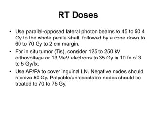 RT Doses
• Use parallel-opposed lateral photon beams to 45 to 50.4
Gy to the whole penile shaft, followed by a cone down to
60 to 70 Gy to 2 cm margin.
• For in situ tumor (Tis), consider 125 to 250 kV
orthovoltage or 13 MeV electrons to 35 Gy in 10 fx of 3
to 5 Gy/fx.
• Use AP/PA to cover inguinal LN. Negative nodes should
receive 50 Gy. Palpable/unresectable nodes should be
treated to 70 to 75 Gy.
 