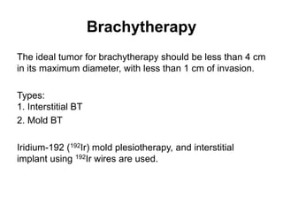 Brachytherapy
The ideal tumor for brachytherapy should be less than 4 cm
in its maximum diameter, with less than 1 cm of invasion.
Types:
1. Interstitial BT
2. Mold BT
Iridium-192 (192Ir) mold plesiotherapy, and interstitial
implant using 192Ir wires are used.
 