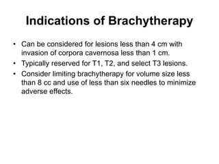Indications of Brachytherapy
• Can be considered for lesions less than 4 cm with
invasion of corpora cavernosa less than 1 cm.
• Typically reserved for T1, T2, and select T3 lesions.
• Consider limiting brachytherapy for volume size less
than 8 cc and use of less than six needles to minimize
adverse effects.
 