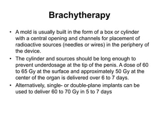 Brachytherapy
• A mold is usually built in the form of a box or cylinder
with a central opening and channels for placement of
radioactive sources (needles or wires) in the periphery of
the device.
• The cylinder and sources should be long enough to
prevent underdosage at the tip of the penis. A dose of 60
to 65 Gy at the surface and approximately 50 Gy at the
center of the organ is delivered over 6 to 7 days.
• Alternatively, single- or double-plane implants can be
used to deliver 60 to 70 Gy in 5 to 7 days
 