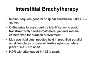 Interstitial Brachytherapy
• Implant requires general or spinal anesthesia, takes 30–
45 min
• Catheterize to assist urethra identification to avoid
transfixing with needles/catheters; patients remain
catheterized for duration of treatment.
• May use rigid steel needles held in predrilled parallel
acryli templates or parallel flexible nylon catheters,
placed 1–1.5 cm apart.
• HDR with afterloaded Ir-192 is used.
 