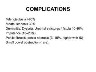 COMPLICATIONS
Telengiectasia >90%
Meatal stenosis 30%
Dermatitis, Dysuria, Urethral strictures / fistula 10-40%
Impotence (10–20%),
Penile fibrosis, penile necrosis (3–15%, higher with IS)
Small bowel obstruction (rare).
 