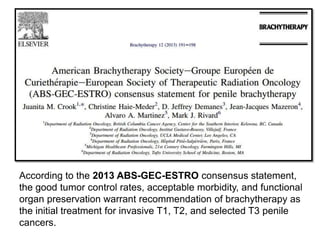 According to the 2013 ABS-GEC-ESTRO consensus statement,
the good tumor control rates, acceptable morbidity, and functional
organ preservation warrant recommendation of brachytherapy as
the initial treatment for invasive T1, T2, and selected T3 penile
cancers.
 