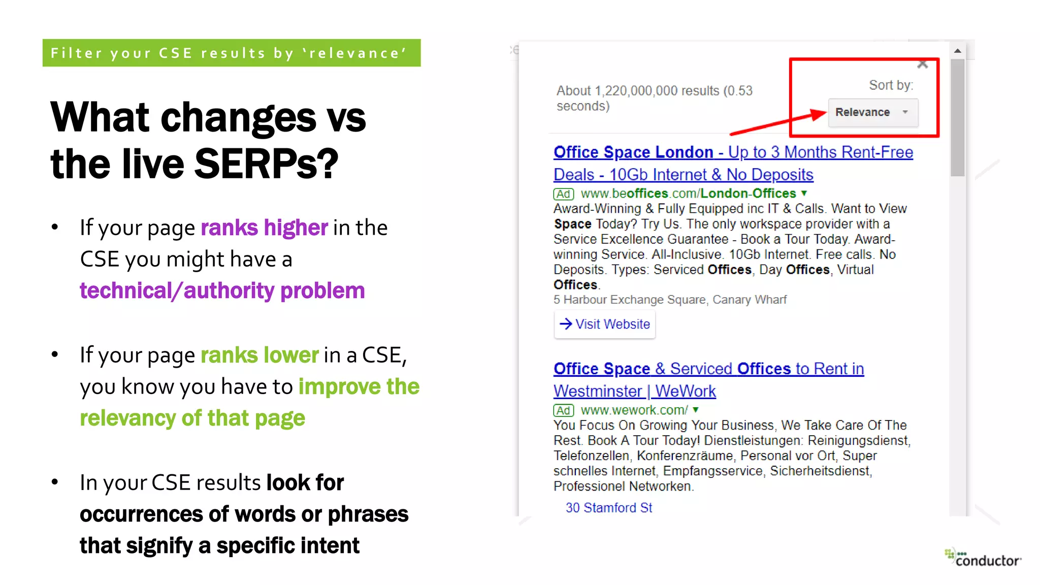 What changes vs
the live SERPs?
• If your page ranks higher in the
CSE you might have a
technical/authority problem
• If your page ranks lower in a CSE,
you know you have to improve the
relevancy of that page
• In your CSE results look for
occurrences of words or phrases
that signify a specific intent
F i l t e r y o u r C S E r e s u l t s b y ‘ r e l e v a n c e ’
 
