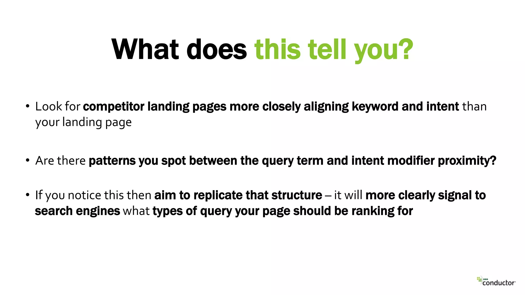 • Look for competitor landing pages more closely aligning keyword and intent than
your landing page
• Are there patterns you spot between the query term and intent modifier proximity?
• If you notice this then aim to replicate that structure – it will more clearly signal to
search engines what types of query your page should be ranking for
What does this tell you?
 