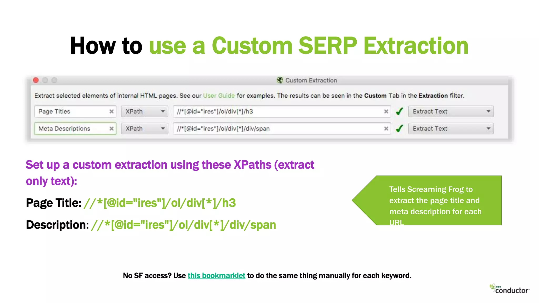 Set up a custom extraction using these XPaths (extract
only text):
Page Title: //*[@id="ires"]/ol/div[*]/h3
Description: //*[@id="ires"]/ol/div[*]/div/span
How to use a Custom SERP Extraction
Specify a Google search
URL for a keyword you
want to analyseTells Screaming Frog to
extract the page title and
meta description for each
URL
No SF access? Use this bookmarklet to do the same thing manually for each keyword.
 