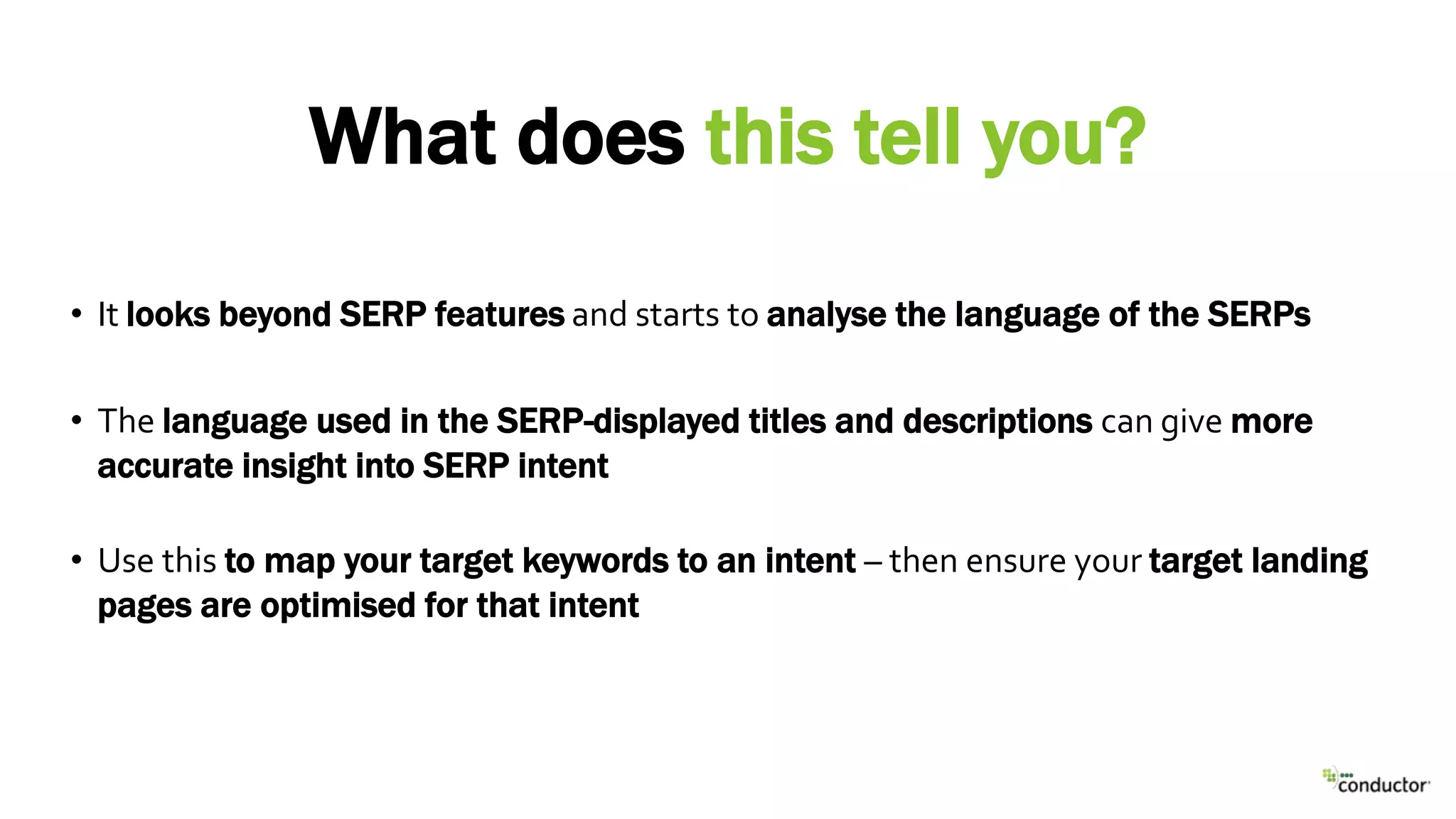 • It looks beyond SERP features and starts to analyse the language of the SERPs
• The language used in the SERP-displayed titles and descriptions can give more
accurate insight into SERP intent
• Use this to map your target keywords to an intent – then ensure your target landing
pages are optimised for that intent
What does this tell you?
 