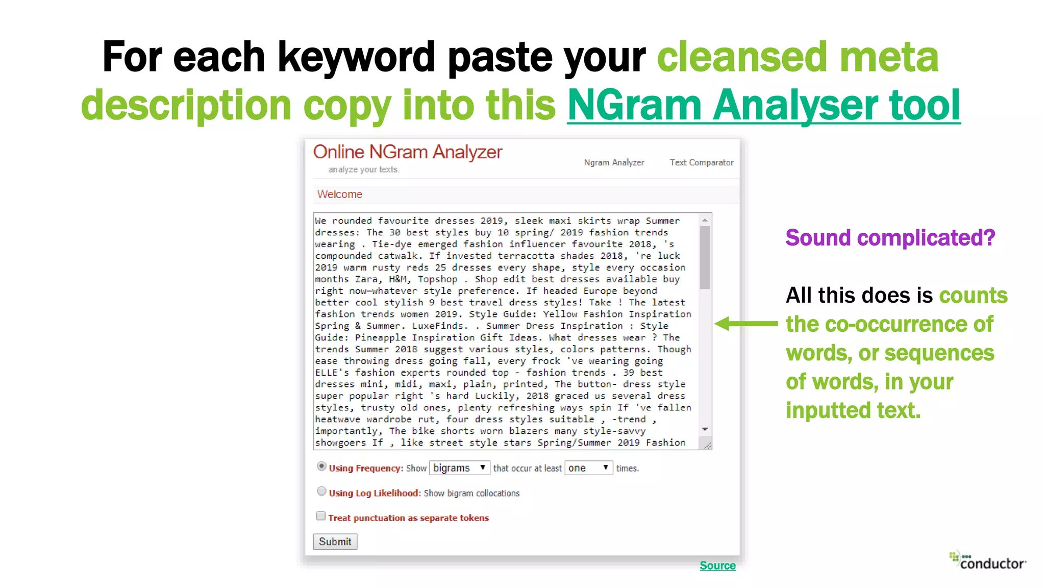 For each keyword paste your cleansed meta
description copy into this NGram Analyser tool
Source
Sound complicated?
All this does is counts
the co-occurrence of
words, or sequences
of words, in your
inputted text.
 
