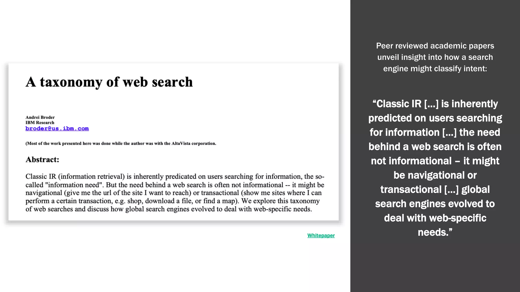 Whitepaper
Peer reviewed academic papers
unveil insight into how a search
engine might classify intent:
“Classic IR […] is inherently
predicted on users searching
for information […] the need
behind a web search is often
not informational – it might
be navigational or
transactional […] global
search engines evolved to
deal with web-specific
needs.”
 
