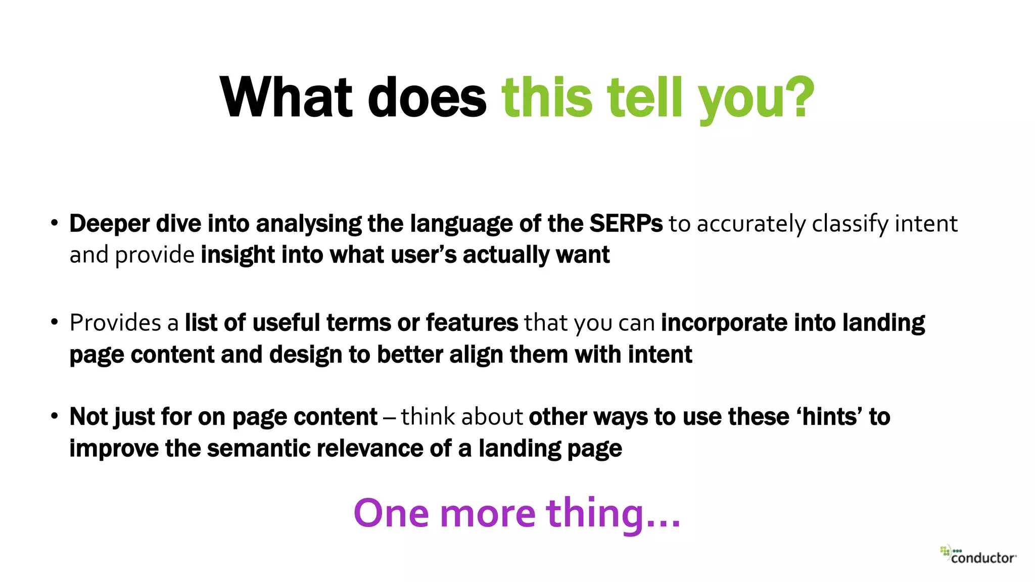 • Deeper dive into analysing the language of the SERPs to accurately classify intent
and provide insight into what user’s actually want
• Provides a list of useful terms or features that you can incorporate into landing
page content and design to better align them with intent
• Not just for on page content – think about other ways to use these ‘hints’ to
improve the semantic relevance of a landing page
What does this tell you?
One more thing…
 
