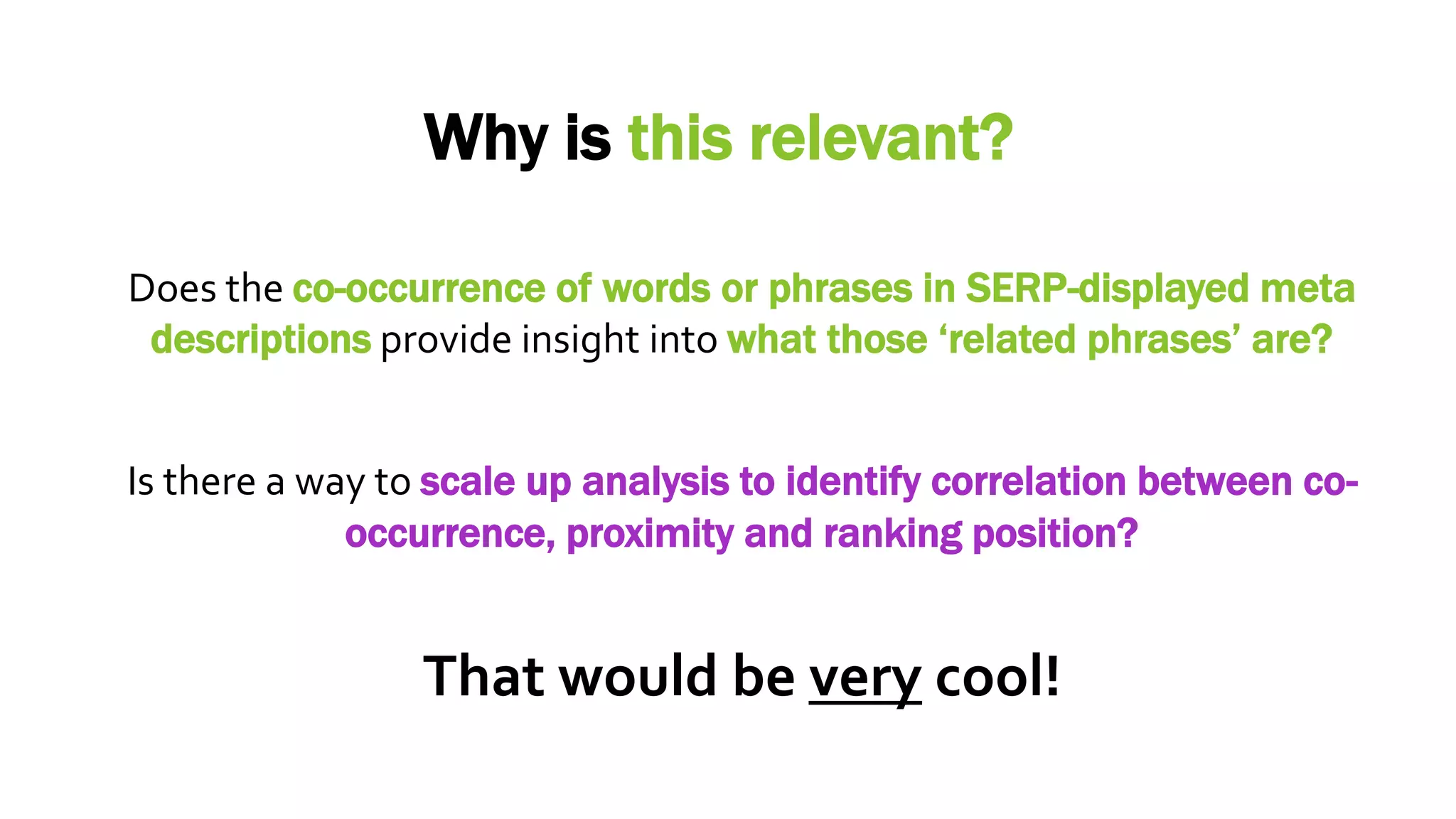 Why is this relevant?
Is there a way to scale up analysis to identify correlation between co-
occurrence, proximity and ranking position?
Does the co-occurrence of words or phrases in SERP-displayed meta
descriptions provide insight into what those ‘related phrases’ are?
That would be very cool!
 