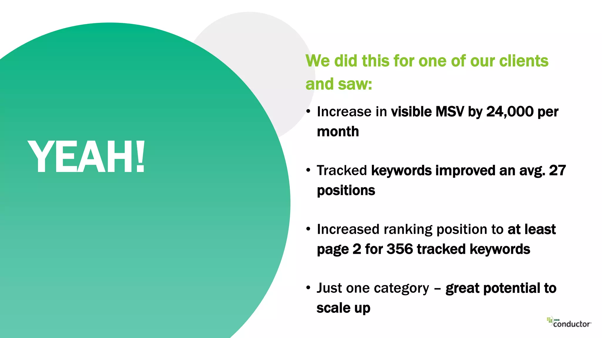 We did this for one of our clients
and saw:
• Increase in visible MSV by 24,000 per
month
• Tracked keywords improved an avg. 27
positions
• Increased ranking position to at least
page 2 for 356 tracked keywords
• Just one category – great potential to
scale up
YEAH!
 