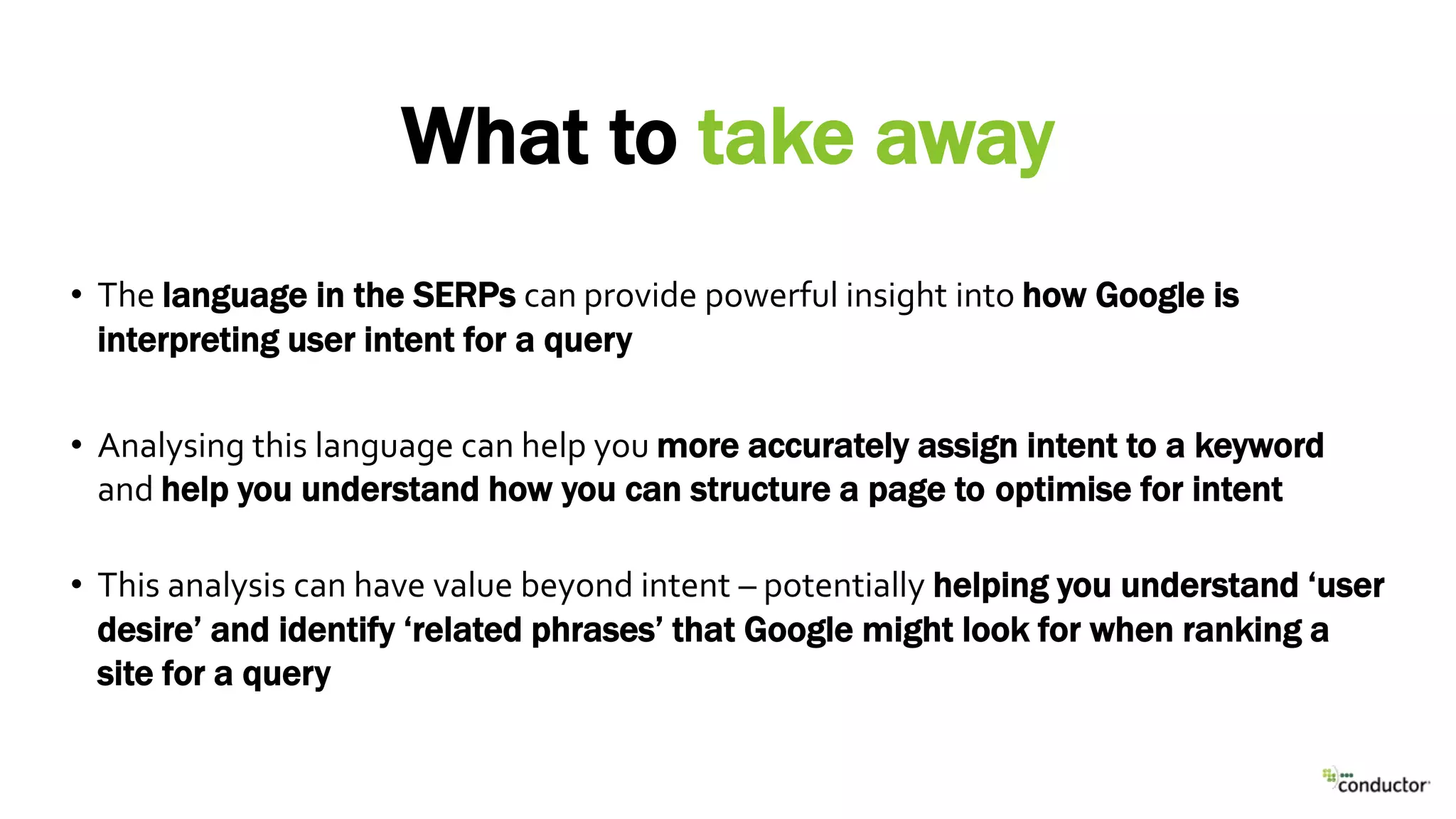 • The language in the SERPs can provide powerful insight into how Google is
interpreting user intent for a query
• Analysing this language can help you more accurately assign intent to a keyword
and help you understand how you can structure a page to optimise for intent
• This analysis can have value beyond intent – potentially helping you understand ‘user
desire’ and identify ‘related phrases’ that Google might look for when ranking a
site for a query
What to take away
 