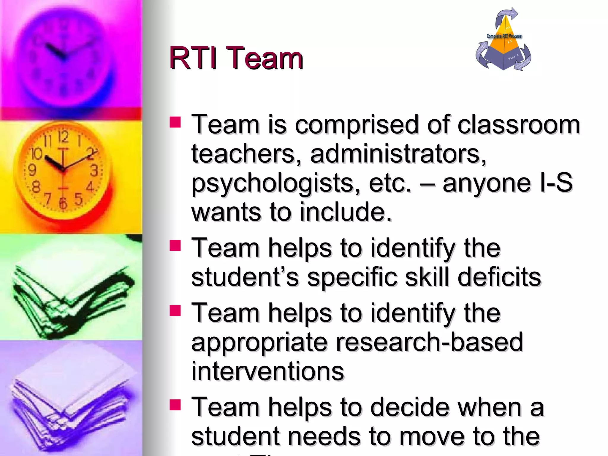 RTI Team Team is comprised of classroom teachers, administrators, psychologists, etc. – anyone I-S wants to include. Team helps to identify the student’s specific skill deficits Team helps to identify the appropriate research-based interventions Team helps to decide when a student needs to move to the next Tier 