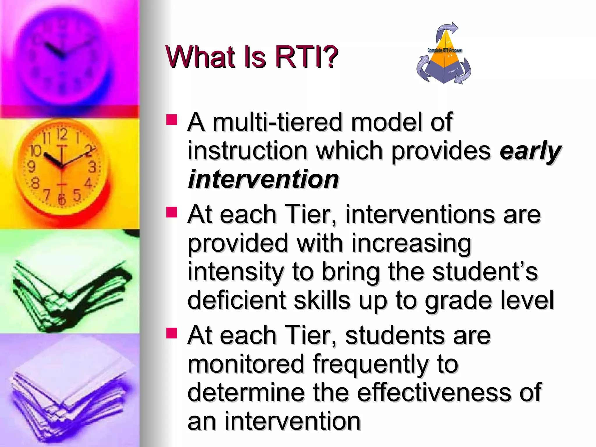 What Is RTI? A multi-tiered model of instruction which provides  early intervention  At each Tier, interventions are provided with increasing intensity to bring the student’s deficient skills up to grade level At each Tier, students are monitored frequently to determine the effectiveness of an intervention 