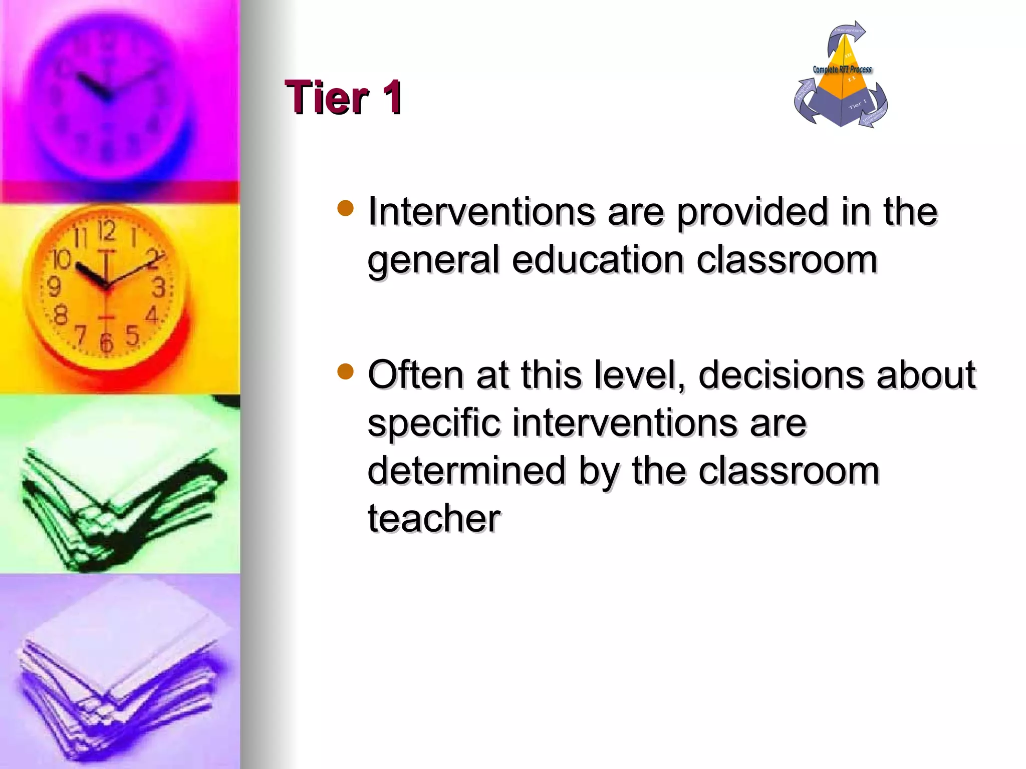 Tier 1 Interventions are provided in the general education classroom  Often at this level, decisions about specific interventions are determined by the classroom teacher 