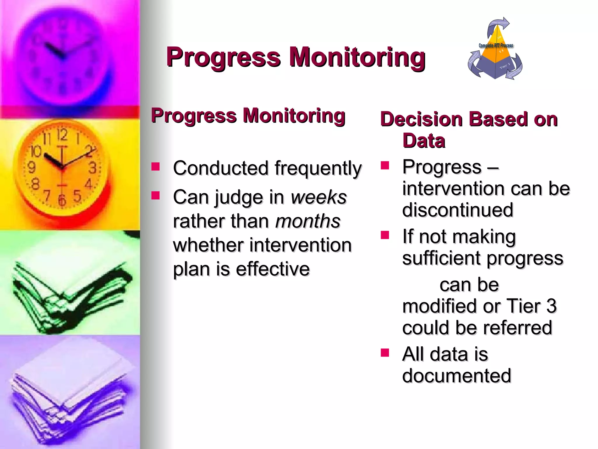 Progress Monitoring Progress Monitoring Conducted frequently  Can judge in  weeks  rather than  months  whether intervention plan is effective Decision Based on Data Progress – intervention can be discontinued If not making sufficient progress  can be modified or Tier 3 could be referred All data is documented  