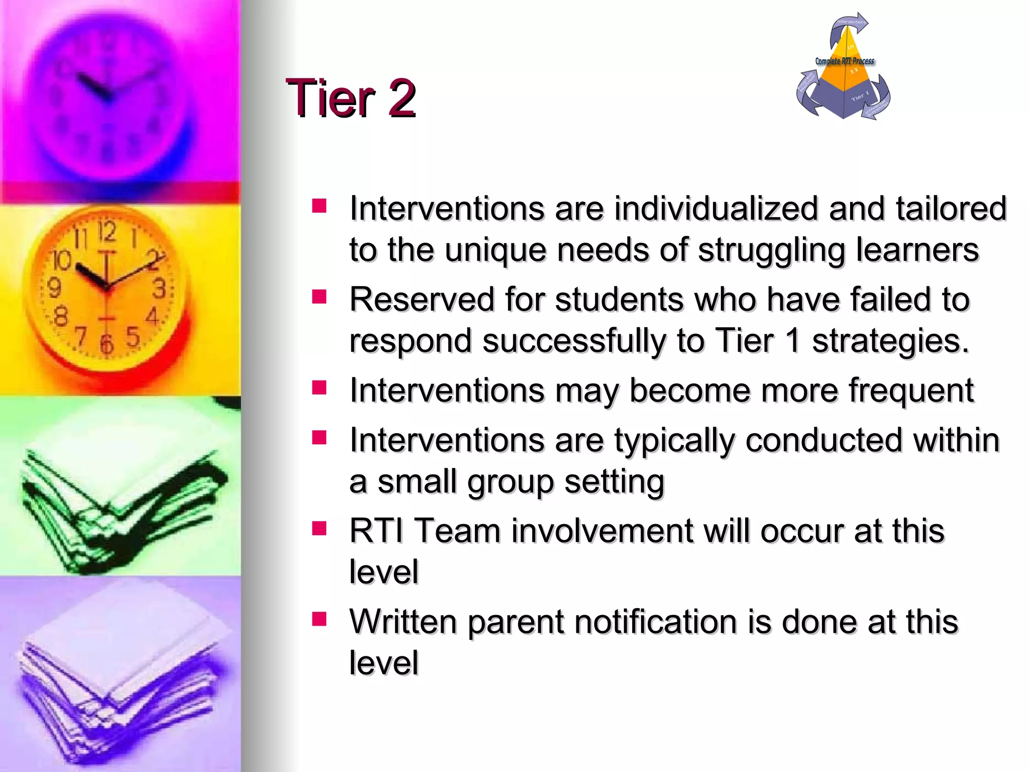 Tier 2 Interventions are individualized and tailored to the unique needs of struggling learners Reserved for students who have failed to respond successfully to Tier 1 strategies. Interventions may become more frequent Interventions are typically conducted within a small group setting RTI Team involvement will occur at this level Written parent notification is done at this level 
