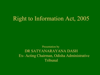 Right to Information Act, 2005
Presentation by
DR SATYANARAYANA DASH
Ex- Acting Chairman, Odisha Administrative
Tribunal
 