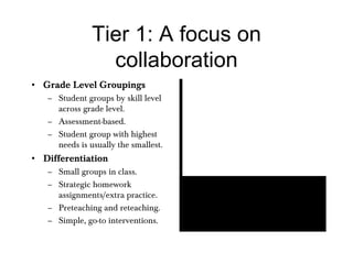 Tier 1: A focus on collaboration Grade Level Groupings Student groups by skill level across grade level. Assessment-based. Student group with highest needs is usually the smallest. Differentiation Small groups in class. Strategic homework assignments/extra practice. Preteaching and reteaching. Simple, go-to interventions. 
