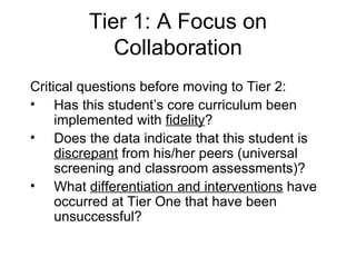 Tier 1: A Focus on Collaboration Critical questions before moving to Tier 2: Has this student’s core curriculum been implemented with  fidelity ? Does the data indicate that this student is  discrepant  from his/her peers (universal screening and classroom assessments)? What  differentiation and interventions  have occurred at Tier One that have been unsuccessful? 
