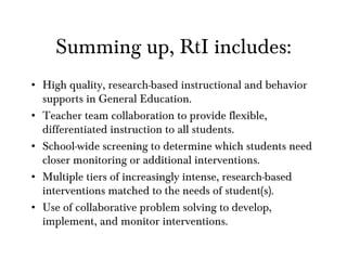 Summing up, RtI includes: High quality, research-based instructional and behavior supports in General Education. Teacher team collaboration to provide flexible, differentiated instruction to all students. School-wide screening to determine which students need closer monitoring or additional interventions. Multiple tiers of increasingly intense, research-based interventions matched to the needs of student(s).  Use of collaborative problem solving to develop, implement, and monitor interventions. 