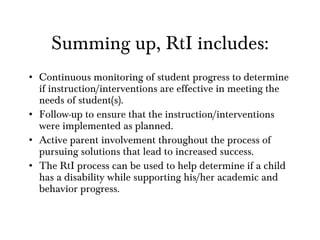 Summing up, RtI includes: Continuous monitoring of student progress to determine if instruction/interventions are effective in meeting the needs of student(s). Follow-up to ensure that the instruction/interventions were implemented as planned. Active parent involvement throughout the process of pursuing solutions that lead to increased success. The RtI process can be used to help determine if a child has a disability while supporting his/her academic and behavior progress. 
