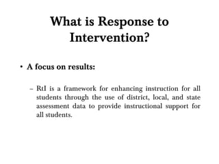 What is Response to Intervention? A focus on results: RtI is a framework for enhancing instruction for all students through the use of district, local, and state assessment data to provide instructional support for all students. 