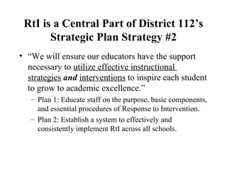 RtI is a Central Part of District 112’s Strategic Plan Strategy #2 “ We will ensure our educators have the support necessary to  utilize effective instructional  strategies   and   interventions  to inspire each student to grow to academic excellence.” Plan 1: Educate staff on the purpose, basic components, and essential procedures of Response to Intervention. Plan 2: Establish a system to effectively and consistently implement RtI across all schools. 