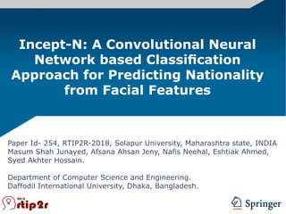 Paper Id- 254, RTIP2R-2018, Solapur University, Maharashtra state, INDIA
Masum Shah Junayed, Afsana Ahsan Jeny, Nafis Neehal, Eshtiak Ahmed,
Syed Akhter Hossain.
Department of Computer Science and Engineering.
Daffodil International University, Dhaka, Bangladesh.
Incept-N: A Convolutional Neural
Network based Classiﬁcation
Approach for Predicting Nationality
from Facial Features
 
