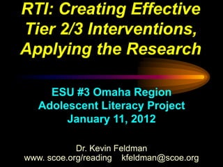 RTI: Creating Effective
Tier 2/3 Interventions,
Applying the Research

     ESU #3 Omaha Region
   Adolescent Literacy Project
        January 11, 2012

            Dr. Kevin Feldman
www. scoe.org/reading kfeldman@scoe.org
 
