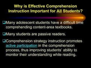 Why is Effective Comprehension
   Instruction Important for All Students?

Many adolescent students have a difficult time
 comprehending content-area textbooks.
Many students are passive readers.
Comprehension strategy instruction promotes
 active participation in the comprehension
 process, thus improving students’ ability to
 monitor their understanding while reading.
 