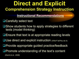 Direct and Explicit
  Comprehension Strategy Instruction
                  Instructional Recommendations
Carefully select text
Show students how to apply strategies to different
 texts (model thinking)
Ensure that text is at appropriate reading levels
Use direct and explicit instruction (I/We/Y’all/You do it)
Provide appropriate guided practice/feedback
Promote understanding of the text’s content
  (Kamil et al., 2008)
 