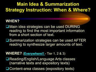 Main Idea & Summarization
Strategy Instruction: When & Where?

WHEN?
Main idea strategies can be used DURING
 reading to find the most important information
 from a short section of text.
Summarization strategies can be used AFTER
 reading to synthesize larger amounts of text.

WHERE? (Everywhere!! - Tier 1, 2 & 3)
Reading/English/Language Arts classes
 (narrative texts and expository texts)
Content-area classes (expository texts)
 
