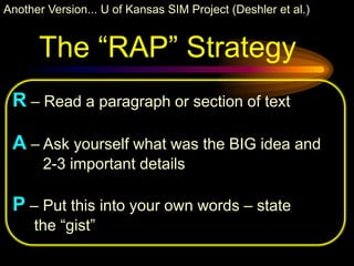 Another Version... U of Kansas SIM Project (Deshler et al.)


      The “RAP” Strategy
 R – Read a paragraph or section of text

 A – Ask yourself what was the BIG idea and
       2-3 important details

 P – Put this into your own words – state
     the “gist”
 