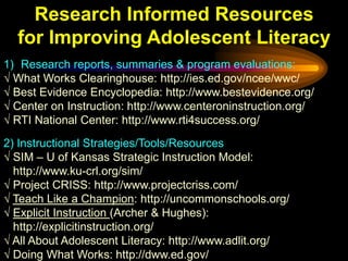 Research Informed Resources
  for Improving Adolescent Literacy
1) Research reports, summaries & program evaluations:
√ What Works Clearinghouse: http://ies.ed.gov/ncee/wwc/
√ Best Evidence Encyclopedia: http://www.bestevidence.org/
√ Center on Instruction: http://www.centeroninstruction.org/
√ RTI National Center: http://www.rti4success.org/
2) Instructional Strategies/Tools/Resources
√ SIM – U of Kansas Strategic Instruction Model:
  http://www.ku-crl.org/sim/
√ Project CRISS: http://www.projectcriss.com/
√ Teach Like a Champion: http://uncommonschools.org/
√ Explicit Instruction (Archer & Hughes):
  http://explicitinstruction.org/
√ All About Adolescent Literacy: http://www.adlit.org/
√ Doing What Works: http://dww.ed.gov/
 