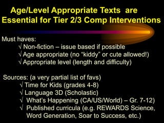 Age/Level Appropriate Texts are
Essential for Tier 2/3 Comp Interventions

Must haves:
     √ Non-fiction – issue based if possible
     √ Age appropriate (no “kiddy” or cute allowed!)
     √ Appropriate level (length and difficulty)

Sources: (a very partial list of favs)
     √ Time for Kids (grades 4-8)
     √ Language 3D (Scholastic)
     √ What’s Happening (CA/US/World) – Gr. 7-12)
     √ Published curricula (e.g. REWARDS Science,
        Word Generation, Soar to Success, etc.)
 