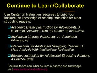 Continue to Learn/Collaborate
Use Center on Instruction resources to build your
background knowledge of reading instruction for older
struggling readers.
  Academic Literacy Instruction for Adolescents: A
   Guidance Document from the Center on Instruction
  Adolescent Literacy Resources: An Annotated
   Bibliography
  Interventions for Adolescent Struggling Readers: A
   Meta-Analysis With Implications for Practice
  Effective Instruction for Adolescent Struggling Readers:
   A Practice Brief

  Continue to seek out other sources of support and knowledge.
  Visit www.centeroninstruction.org
 