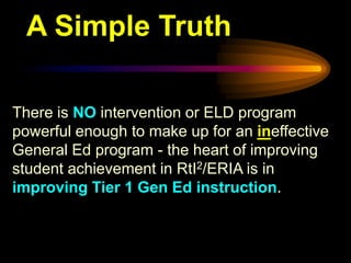 A Simple Truth

There is NO intervention or ELD program
powerful enough to make up for an ineffective
General Ed program - the heart of improving
student achievement in RtI2/ERIA is in
improving Tier 1 Gen Ed instruction.
 