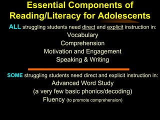 Essential Components of
Reading/Literacy for Adolescents
ALL struggling students need direct and explicit instruction in:
                       Vocabulary
                    Comprehension
             Motivation and Engagement
                   Speaking & Writing

SOME struggling students need direct and explicit instruction in:
                  Advanced Word Study
           (a very few basic phonics/decoding)
               Fluency (to promote comprehension)
 