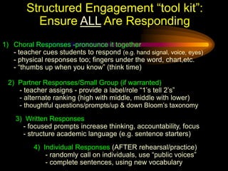 Structured Engagement “tool kit”:
          Ensure ALL Are Responding
1) Choral Responses -pronounce it together
   - teacher cues students to respond (e.g. hand signal, voice, eyes)
   - physical responses too; fingers under the word, chart,etc.
   - “thumbs up when you know” (think time)

 2) Partner Responses/Small Group (if warranted)
    - teacher assigns - provide a label/role “1’s tell 2’s”
    - alternate ranking (high with middle, middle with lower)
    - thoughtful questions/prompts/up & down Bloom’s taxonomy
    3) Written Responses
      - focused prompts increase thinking, accountability, focus
      - structure academic language (e.g. sentence starters)
          4) Individual Responses (AFTER rehearsal/practice)
              - randomly call on individuals, use “public voices”
              - complete sentences, using new vocabulary
 