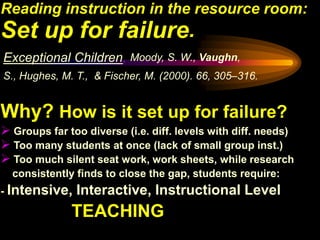 Reading instruction in the resource room:
Set up for failure.
Exceptional Children, Moody, S. W., Vaughn,
S., Hughes, M. T., & Fischer, M. (2000). 66, 305–316.


Why? How is it set up for failure?
 Groups far too diverse (i.e. diff. levels with diff. needs)
 Too many students at once (lack of small group inst.)
 Too much silent seat work, work sheets, while research
  consistently finds to close the gap, students require:
- Intensive,   Interactive, Instructional Level
              TEACHING
 